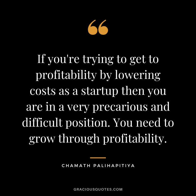 If you're trying to get to profitability by lowering costs as a startup then you are in a very precarious and difficult position. You need to grow through profitability.
