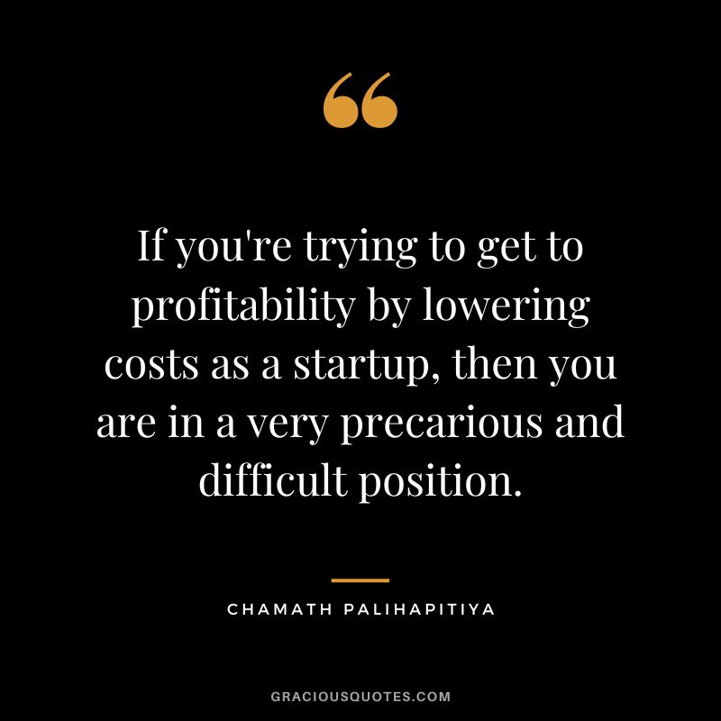 If you're trying to get to profitability by lowering costs as a startup, then you are in a very precarious and difficult position.