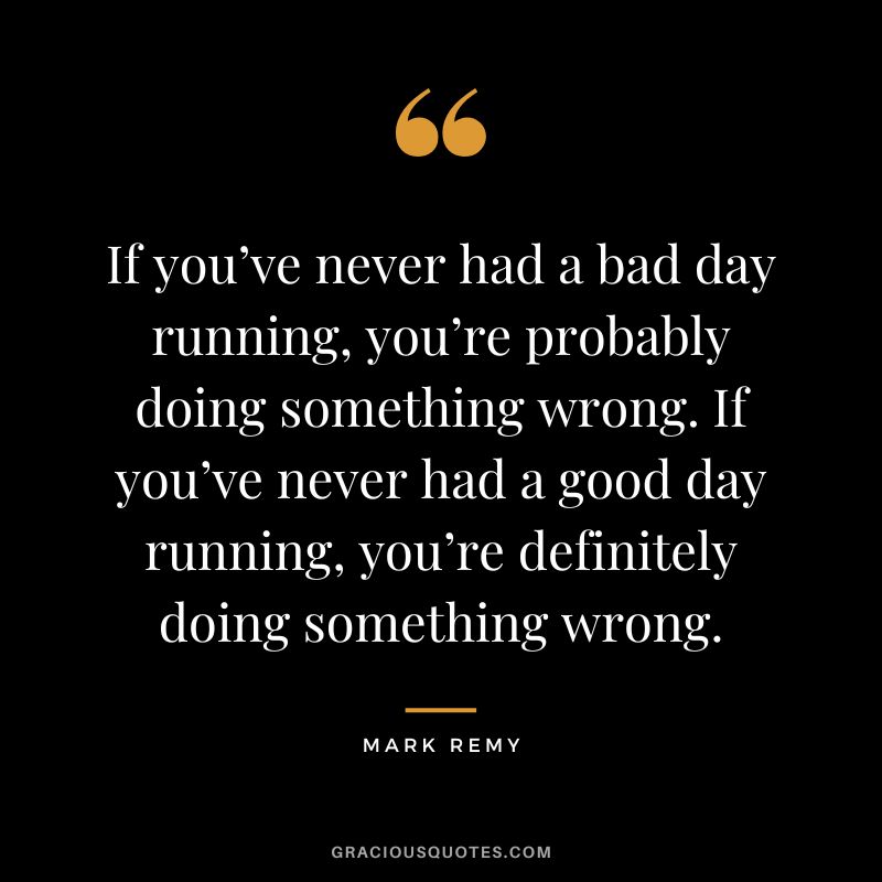 If you’ve never had a bad day running, you’re probably doing something wrong. If you’ve never had a good day running, you’re definitely doing something wrong. - Mark Remy
