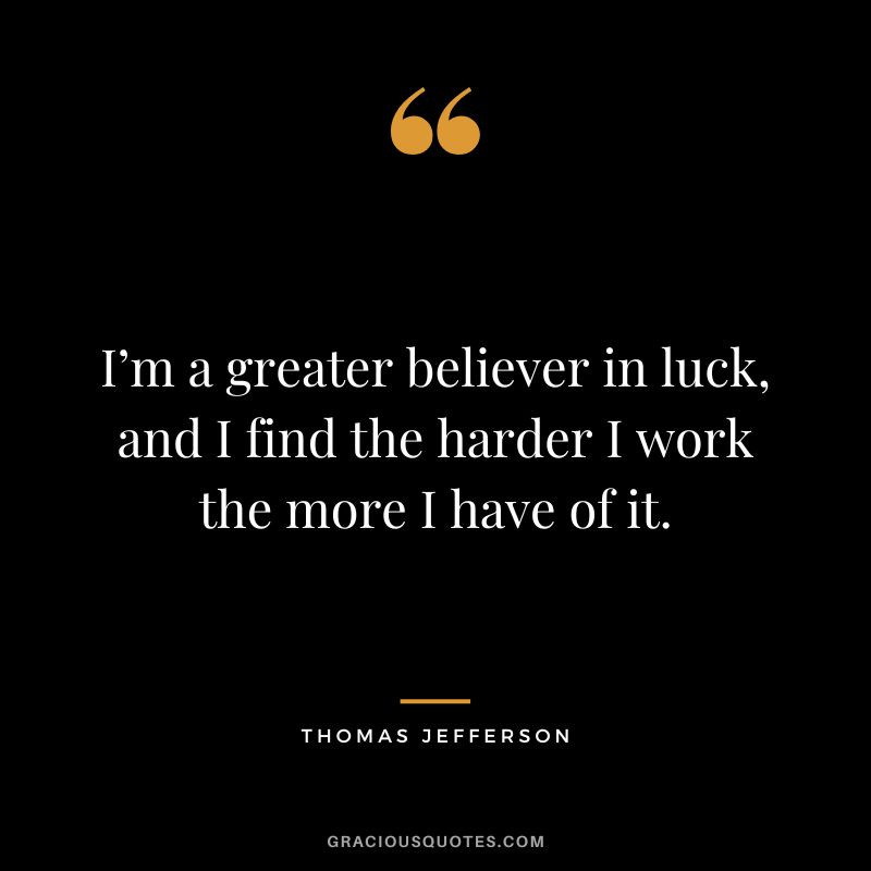 I’m a greater believer in luck, and I find the harder I work the more I have of it. - Thomas Jefferson