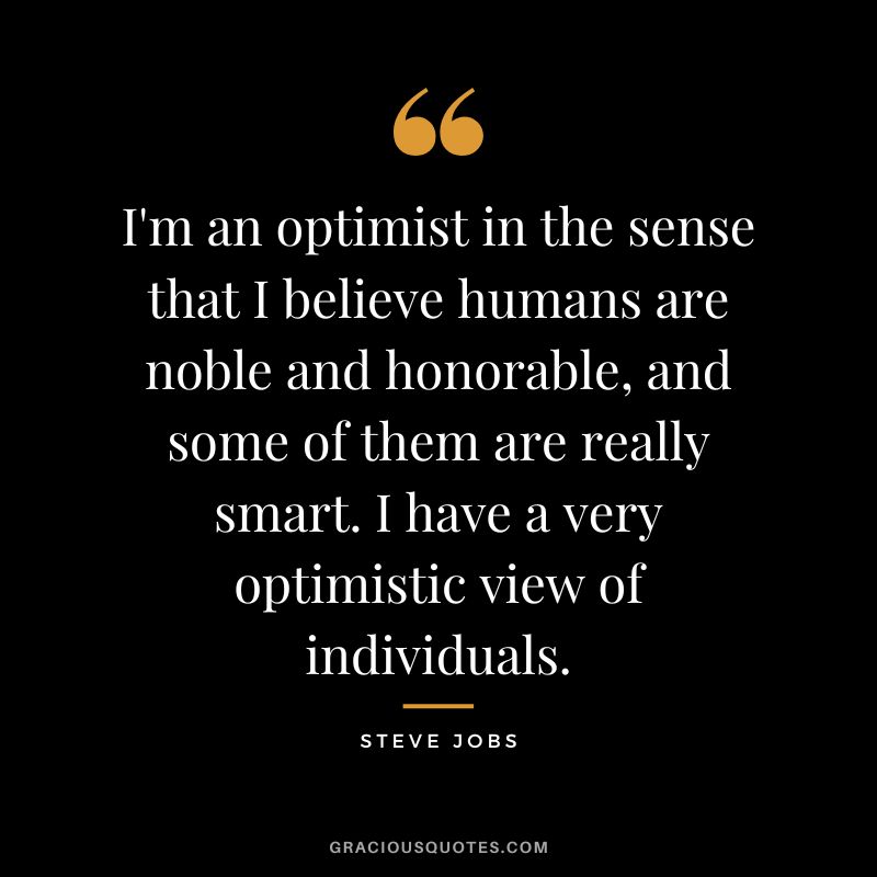 I'm an optimist in the sense that I believe humans are noble and honorable, and some of them are really smart. I have a very optimistic view of individuals. - Steve Jobs