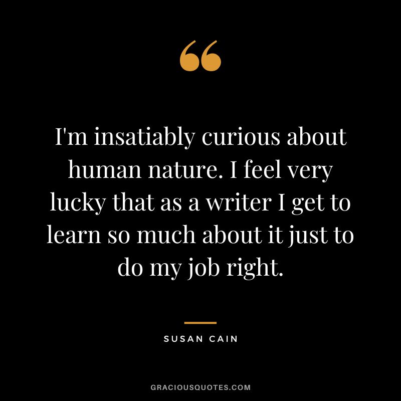 I'm insatiably curious about human nature. I feel very lucky that as a writer I get to learn so much about it just to do my job right.