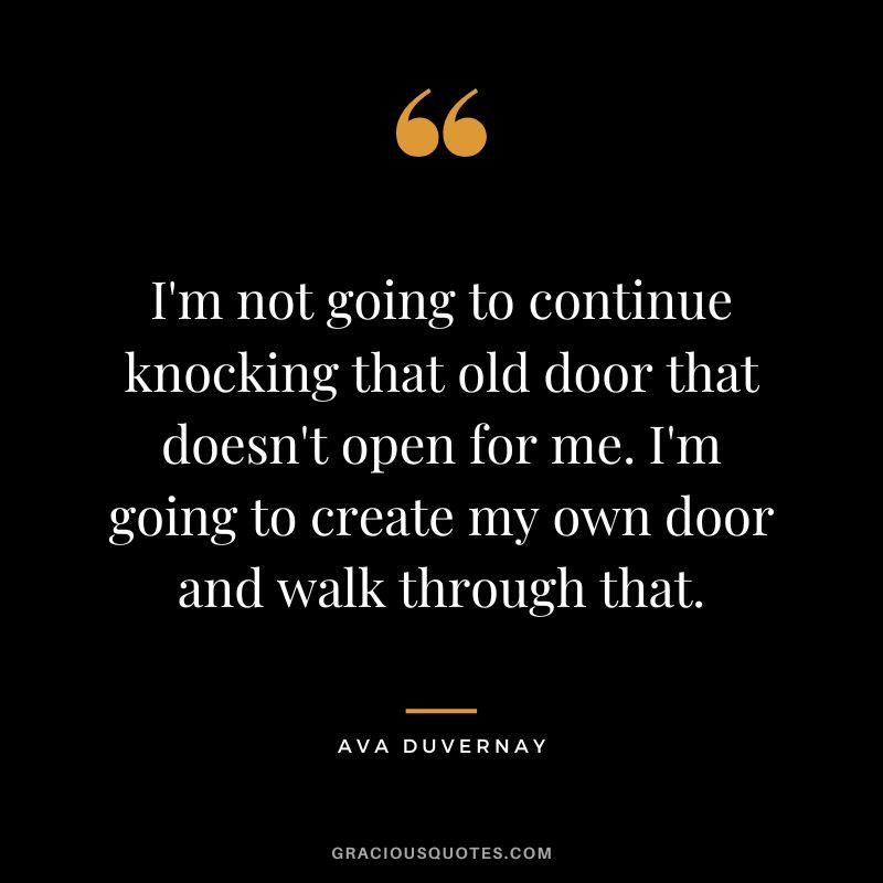 I'm not going to continue knocking that old door that doesn't open for me. I'm going to create my own door and walk through that. - Ava DuVernay