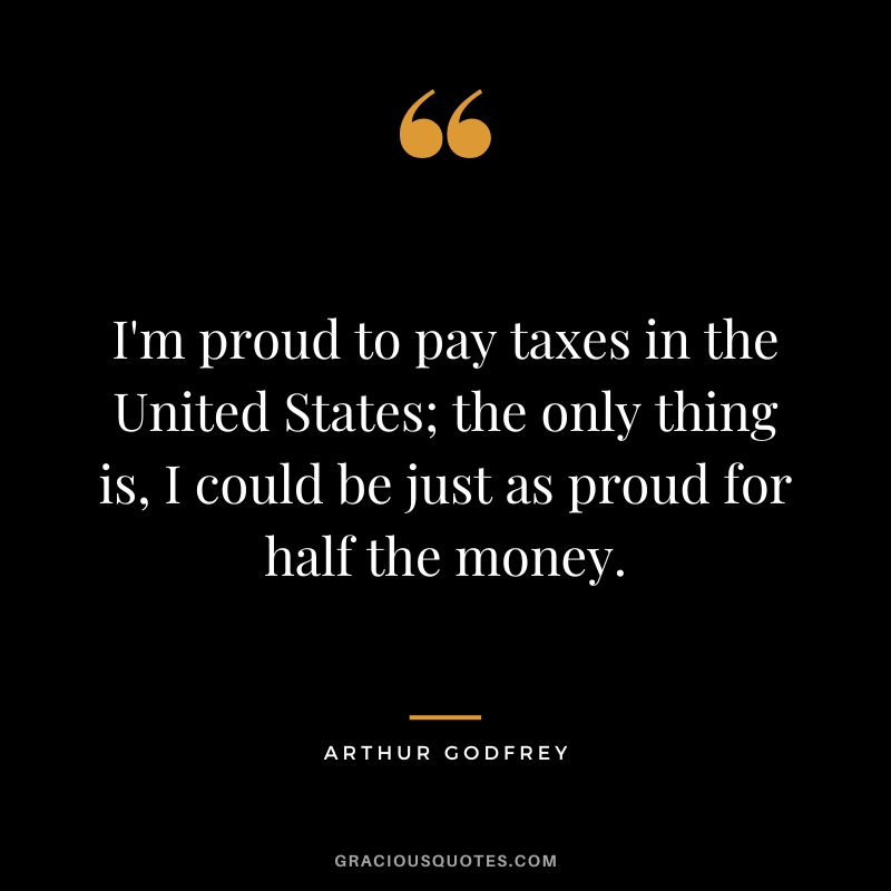 I'm proud to pay taxes in the United States; the only thing is, I could be just as proud for half the money. - Arthur Godfrey