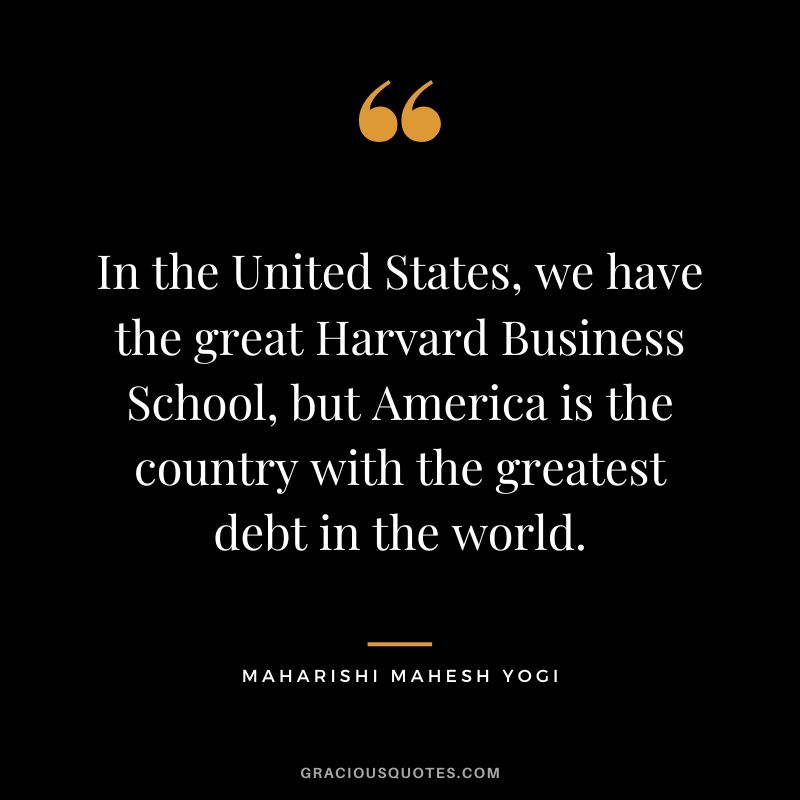In the United States, we have the great Harvard Business School, but America is the country with the greatest debt in the world. - Maharishi Mahesh Yogi