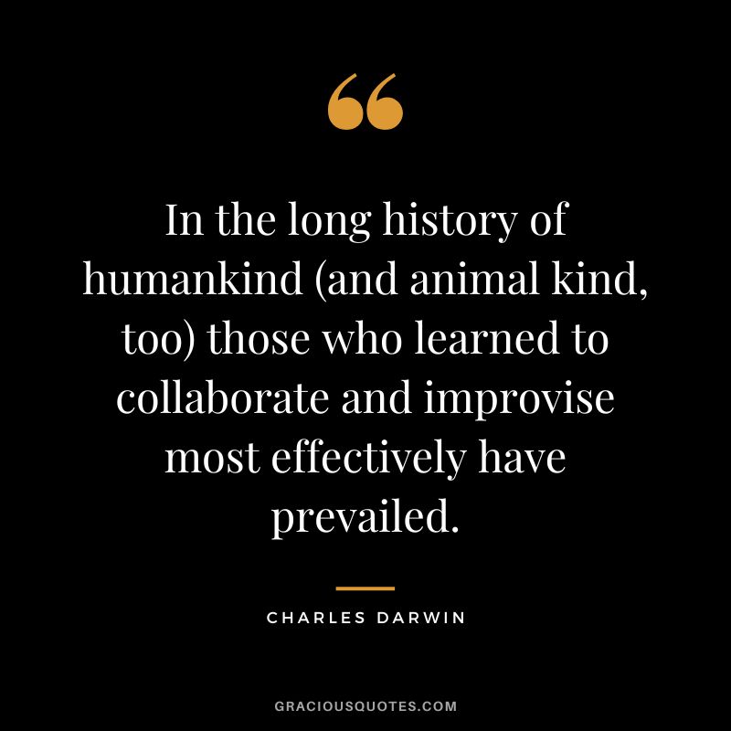 In the long history of humankind (and animal kind, too) those who learned to collaborate and improvise most effectively have prevailed.