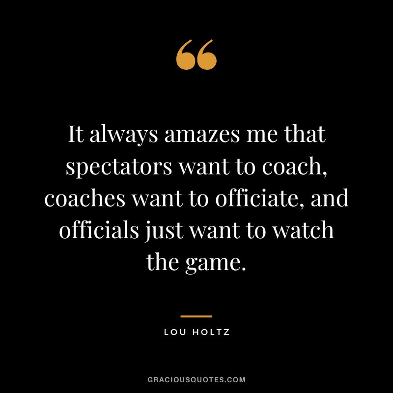 It always amazes me that spectators want to coach, coaches want to officiate, and officials just want to watch the game.