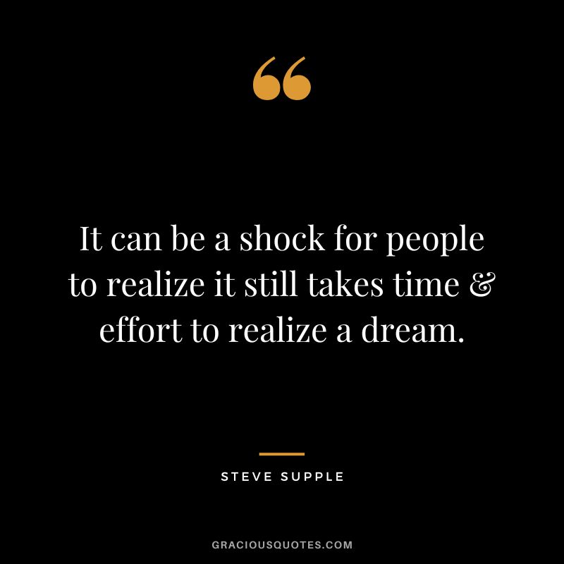It can be a shock for people to realize it still takes time & effort to realize a dream. - Steve Supple