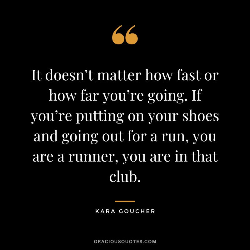 It doesn’t matter how fast or how far you’re going. If you’re putting on your shoes and going out for a run, you are a runner, you are in that club. - Kara Goucher