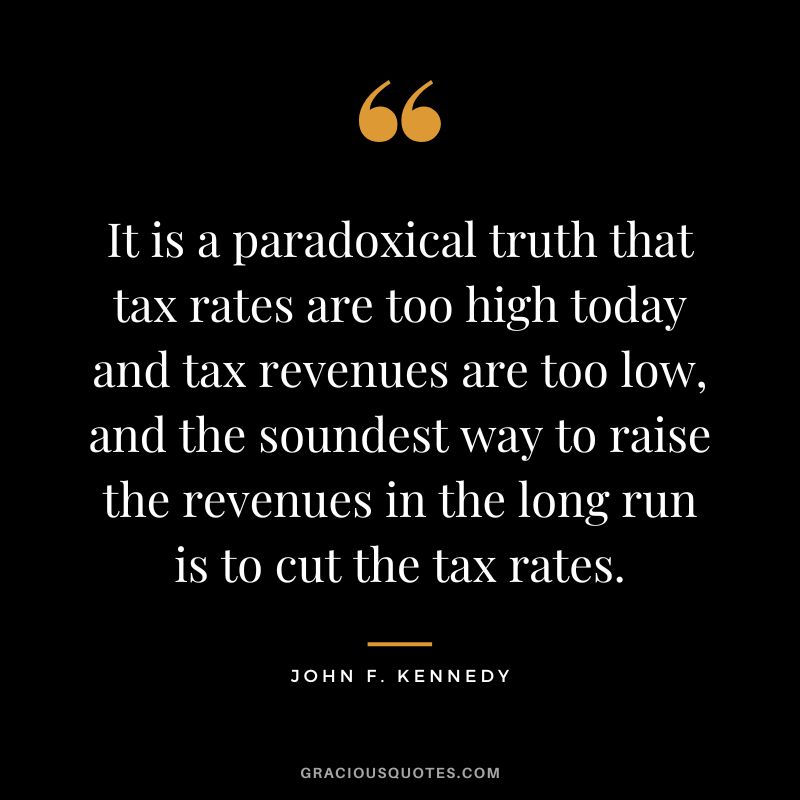 It is a paradoxical truth that tax rates are too high today and tax revenues are too low, and the soundest way to raise the revenues in the long run is to cut the tax rates. - John F. Kennedy