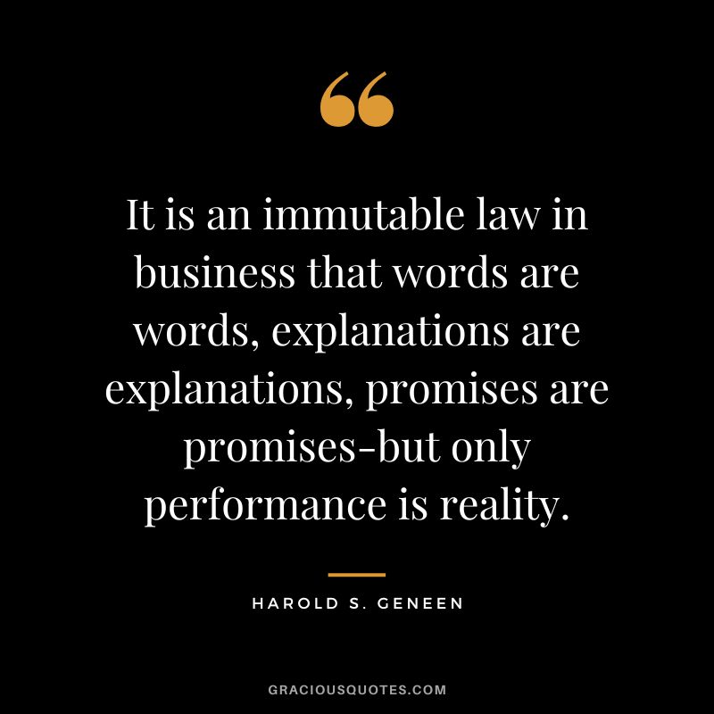 It is an immutable law in business that words are words, explanations are explanations, promises are promises-but only performance is reality. - Harold S. Geneen