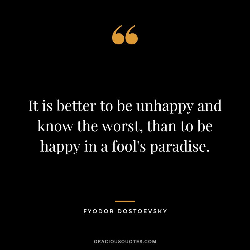 It is better to be unhappy and know the worst, than to be happy in a fool's paradise.
