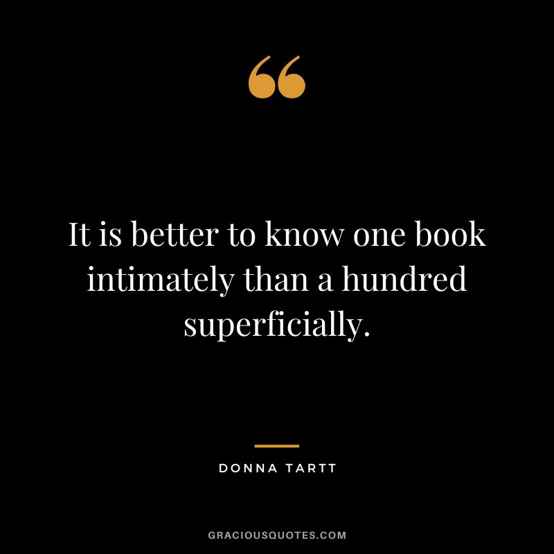 It is better to know one book intimately than a hundred superficially. - Donna Tartt