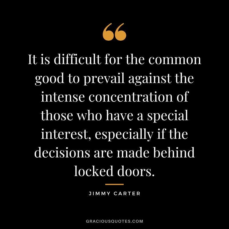 It is difficult for the common good to prevail against the intense concentration of those who have a special interest, especially if the decisions are made behind locked doors. - Jimmy Carter