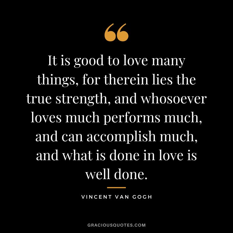 It is good to love many things, for therein lies the true strength, and whosoever loves much performs much, and can accomplish much, and what is done in love is well done. - Vincent Van Gogh