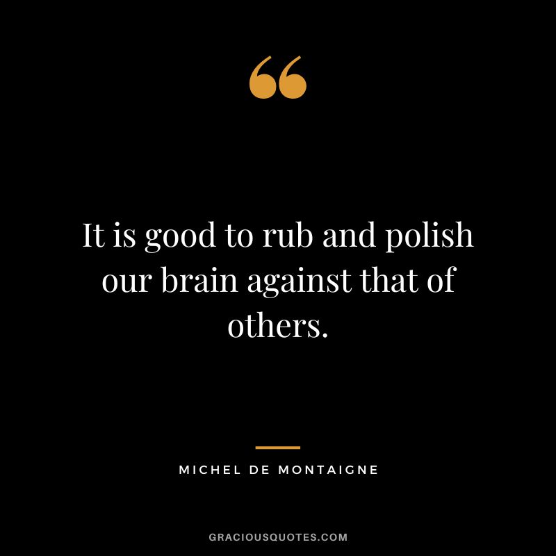 It is good to rub and polish our brain against that of others. - Michel de Montaigne