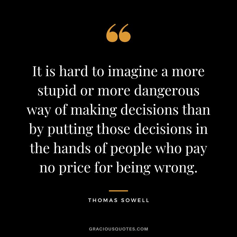 It is hard to imagine a more stupid or more dangerous way of making decisions than by putting those decisions in the hands of people who pay no price for being wrong. - Thomas Sowell
