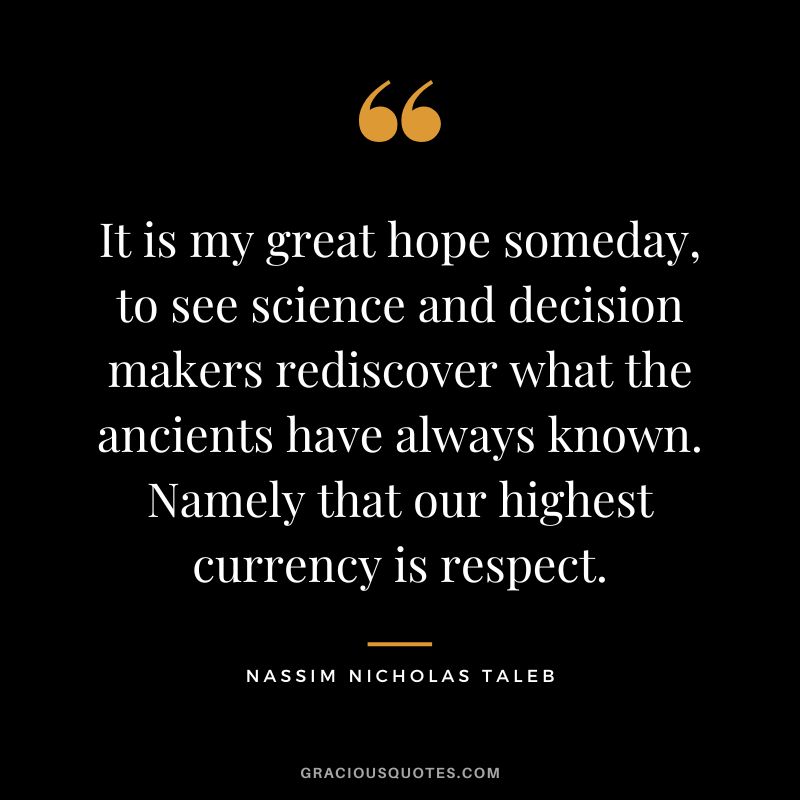 It is my great hope someday, to see science and decision makers rediscover what the ancients have always known. Namely that our highest currency is respect.