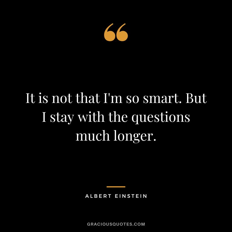 It is not that I'm so smart. But I stay with the questions much longer. - Albert Einstein