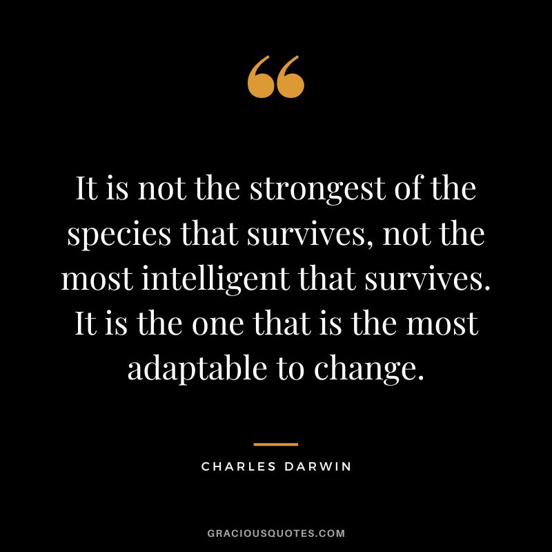 It is not the strongest of the species that survives, not the most intelligent that survives. It is the one that is the most adaptable to change.