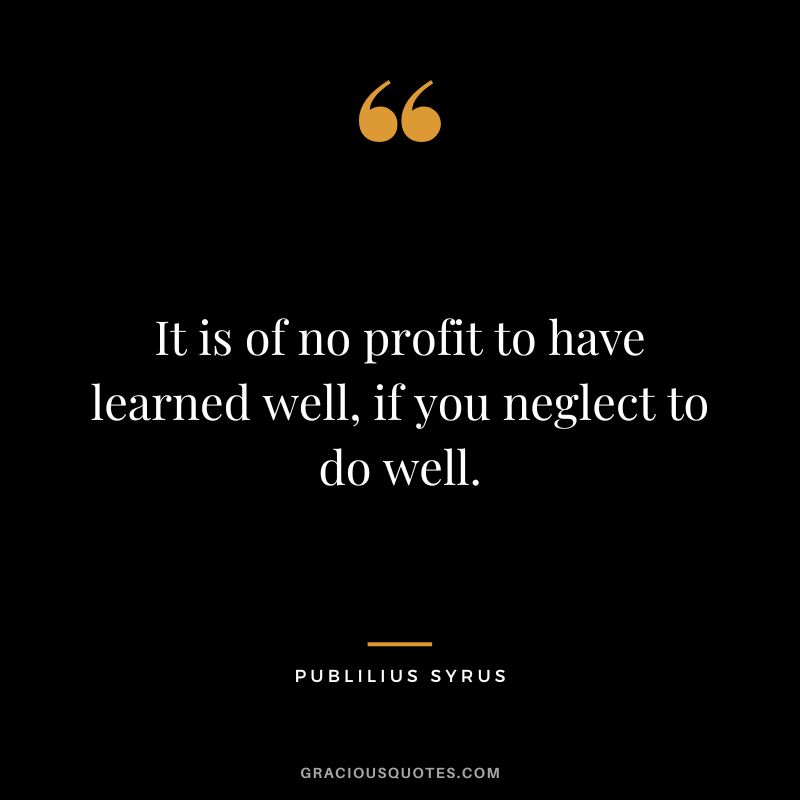 It is of no profit to have learned well, if you neglect to do well.