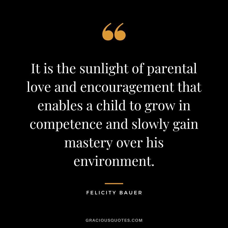 It is the sunlight of parental love and encouragement that enables a child to grow in competence and slowly gain mastery over his environment. - Felicity Bauer