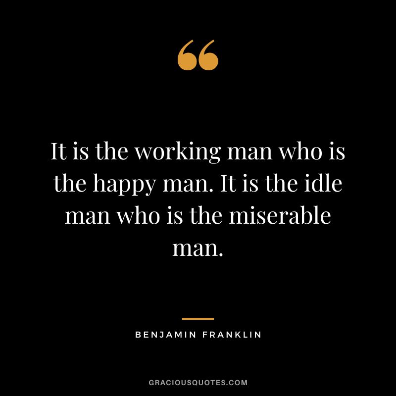 It is the working man who is the happy man. It is the idle man who is the miserable man. - Benjamin Franklin