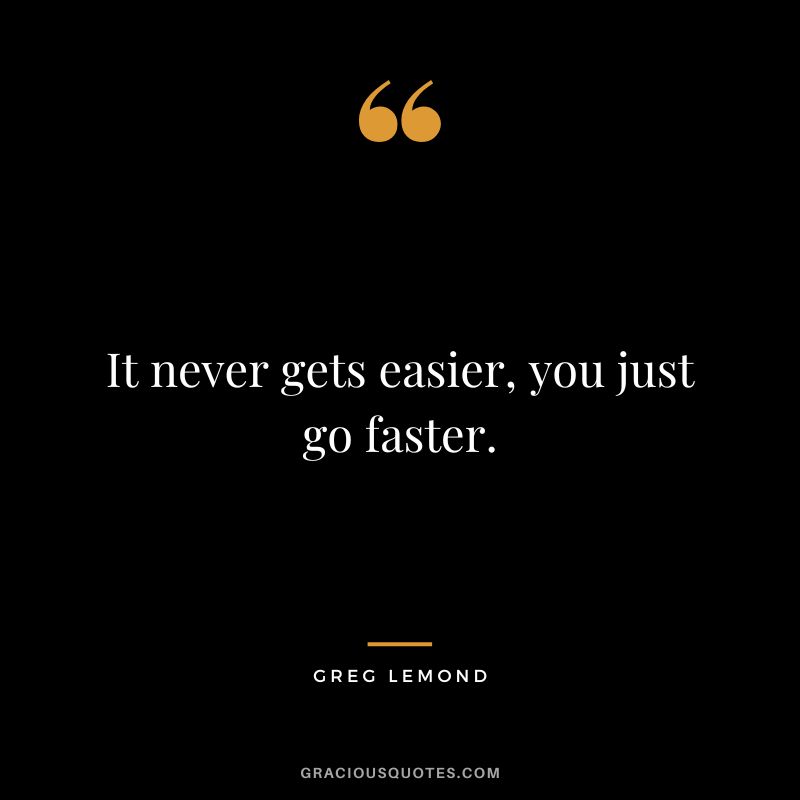 It never gets easier, you just go faster. - Greg LeMond