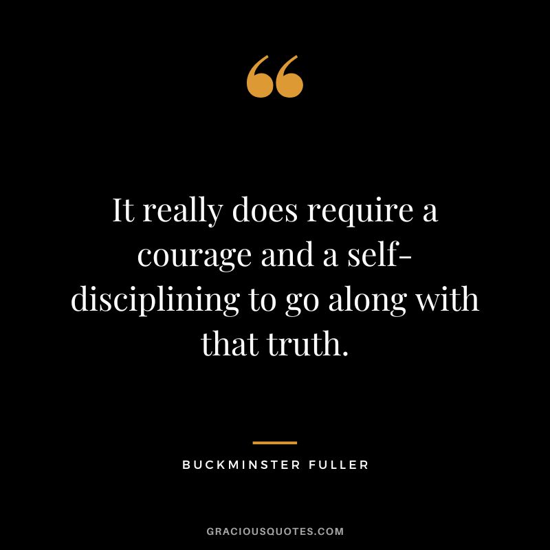 It really does require a courage and a self-disciplining to go along with that truth.