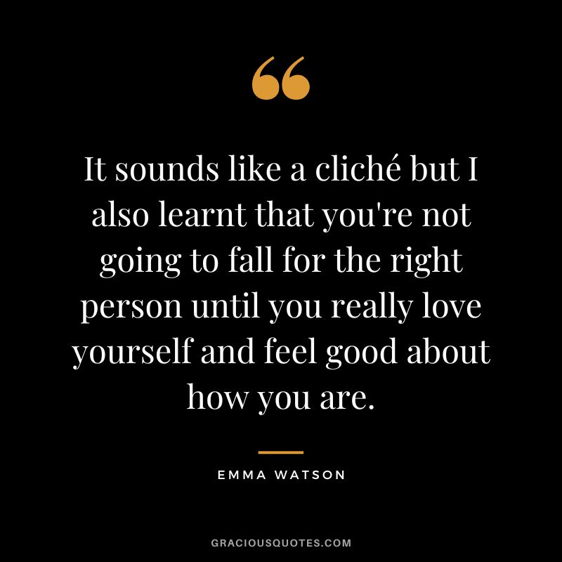 It sounds like a cliché but I also learnt that you're not going to fall for the right person until you really love yourself and feel good about how you are. - Emma Watson