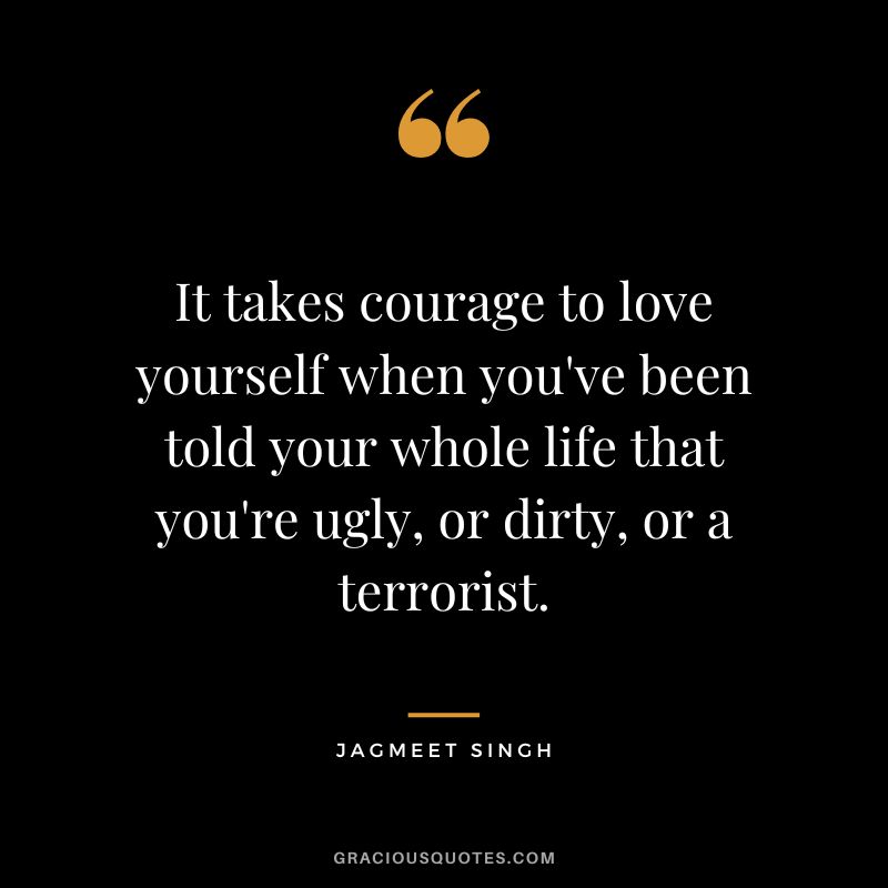 It takes courage to love yourself when you've been told your whole life that you're ugly, or dirty, or a terrorist. - Jagmeet Singh