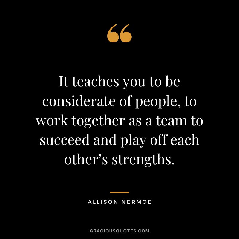 It teaches you to be considerate of people, to work together as a team to succeed and play off each other’s strengths. - Allison Nermoe