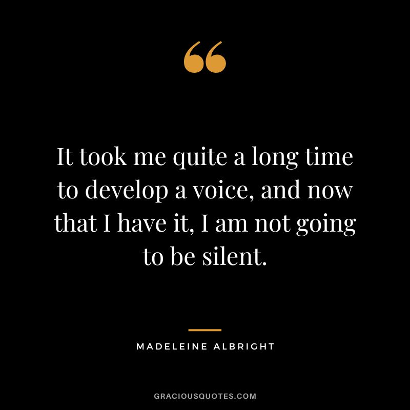 It took me quite a long time to develop a voice, and now that I have it, I am not going to be silent. - Madeleine Albright