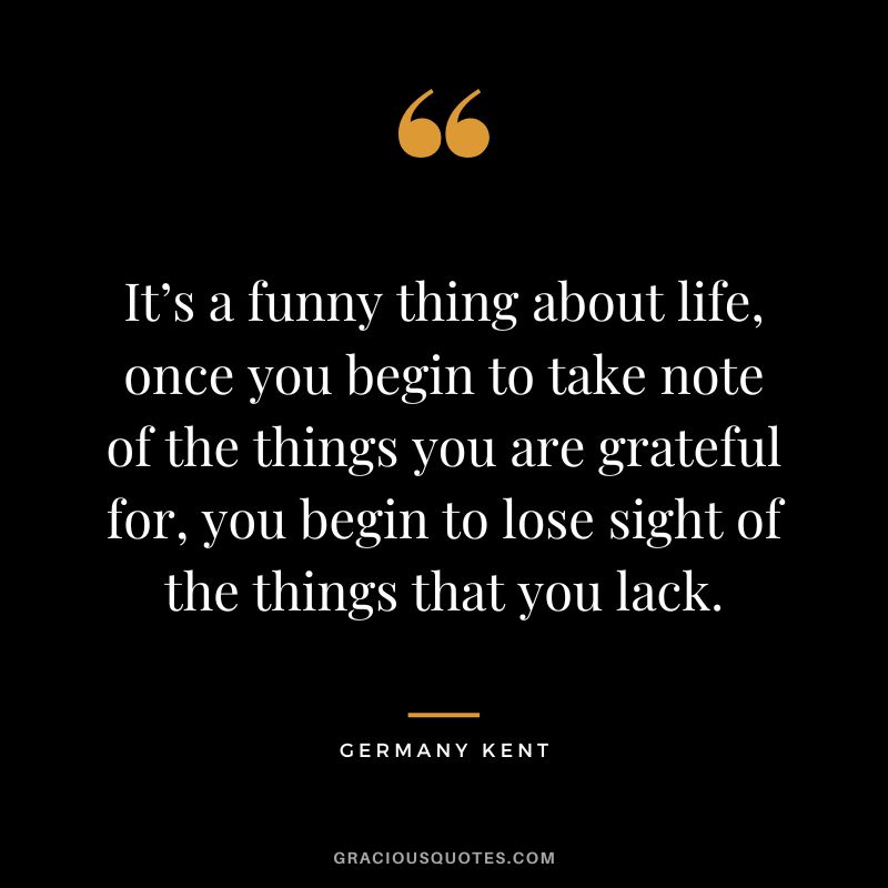 It’s a funny thing about life, once you begin to take note of the things you are grateful for, you begin to lose sight of the things that you lack. - Germany Kent