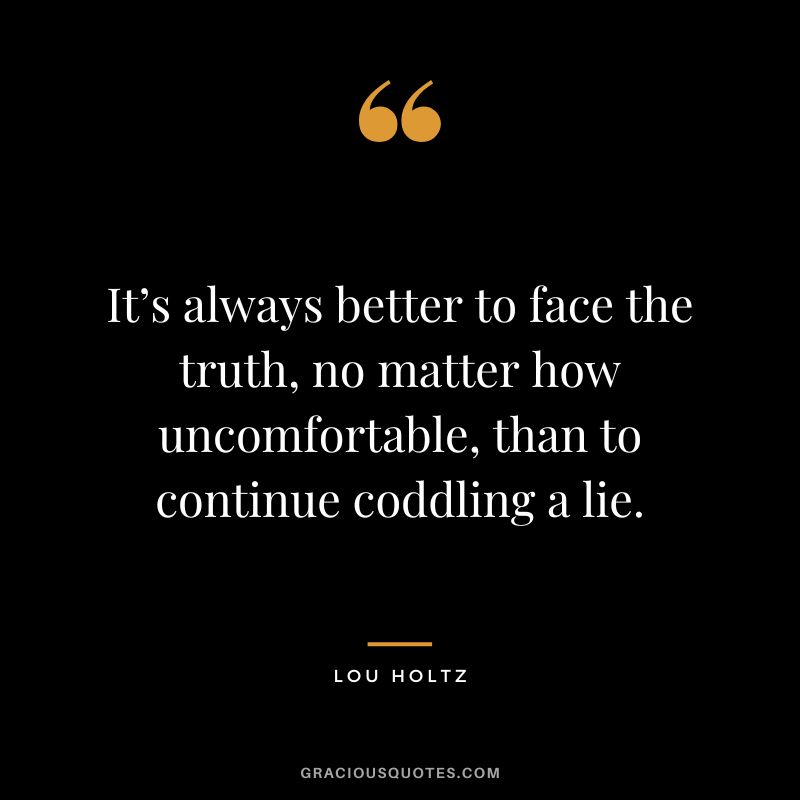 It’s always better to face the truth, no matter how uncomfortable, than to continue coddling a lie.
