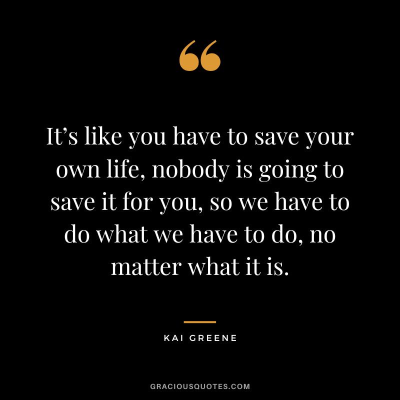 It’s like you have to save your own life, nobody is going to save it for you, so we have to do what we have to do, no matter what it is.