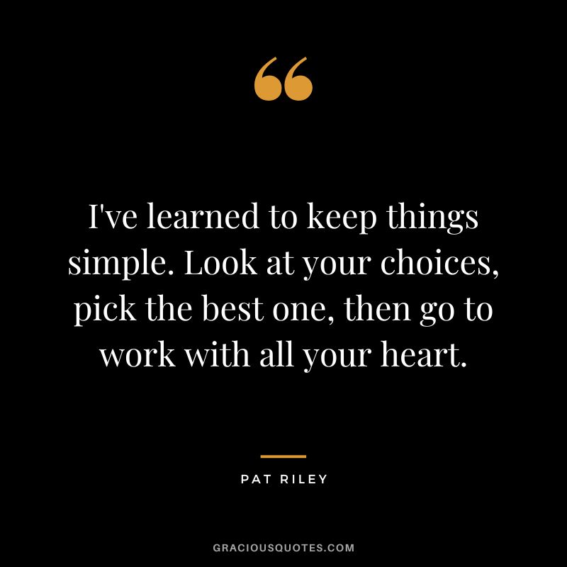 I've learned to keep things simple. Look at your choices, pick the best one, then go to work with all your heart.