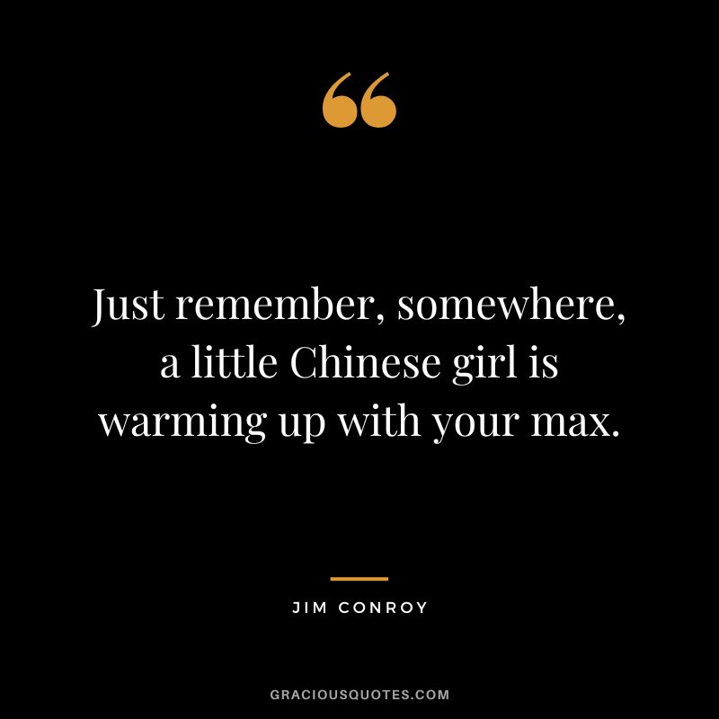 Just remember, somewhere, a little Chinese girl is warming up with your max. - Jim Conroy