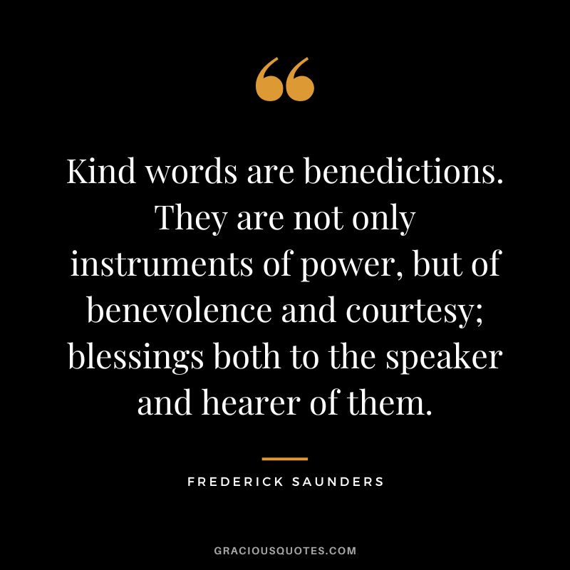Kind words are benedictions. They are not only instruments of power, but of benevolence and courtesy; blessings both to the speaker and hearer of them. - Frederick Saunders