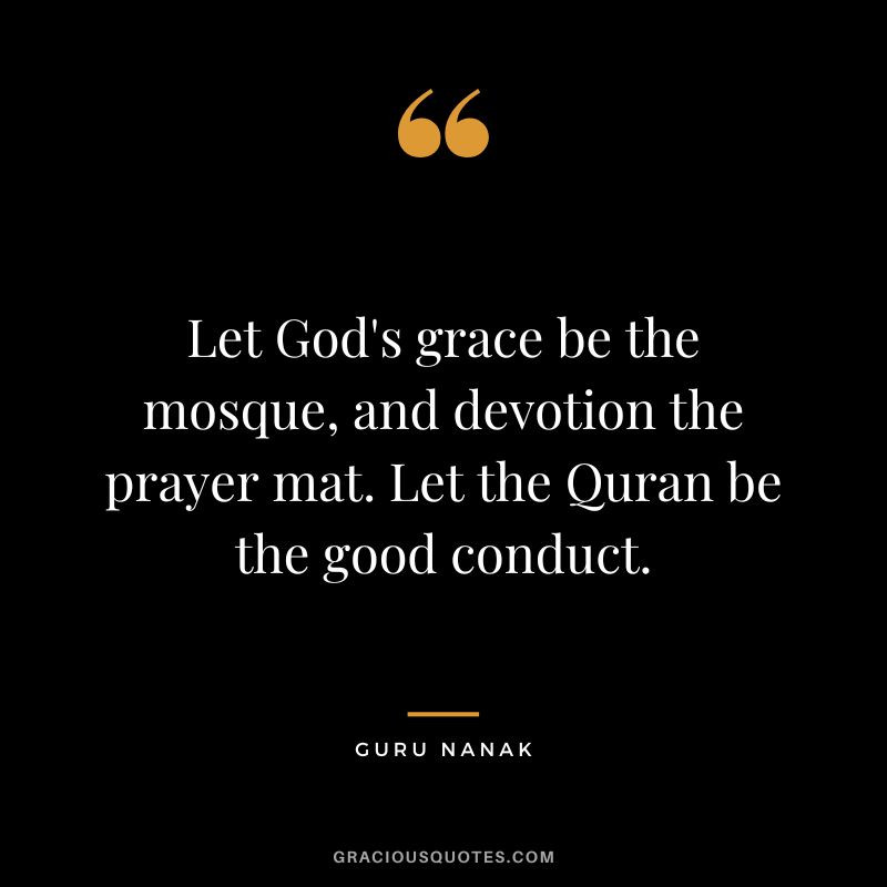 Let God's grace be the mosque, and devotion the prayer mat. Let the Quran be the good conduct. - Guru Nanak