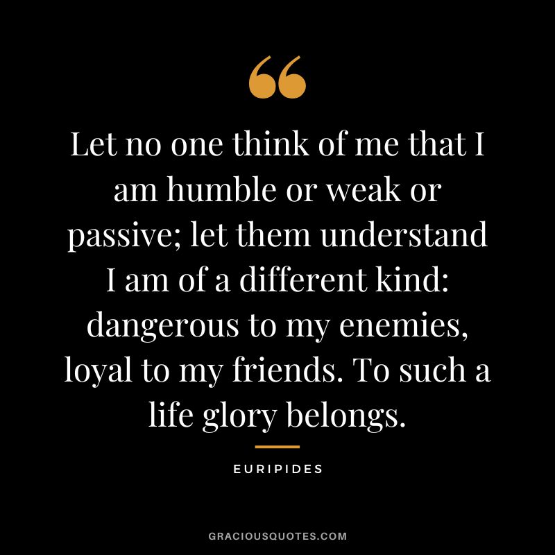 Let no one think of me that I am humble or weak or passive; let them understand I am of a different kind dangerous to my enemies, loyal to my friends. To such a life glory belongs.