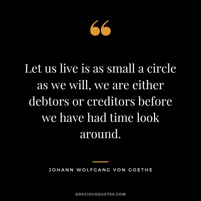 Let us live is as small a circle as we will, we are either debtors or creditors before we have had time look around. - Johann Wolfgang Von Goethe
