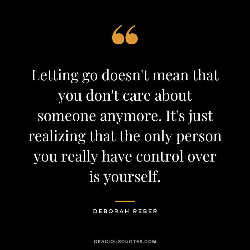 Letting go doesn't mean that you don't care about someone anymore. It's just realizing that the only person you really have control over is yourself. - Deborah Reber