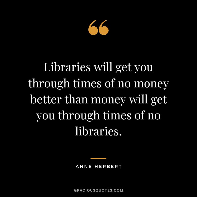 Libraries will get you through times of no money better than money will get you through times of no libraries. - Anne Herbert
