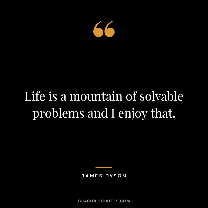 Life is a mountain of solvable problems and I enjoy that.