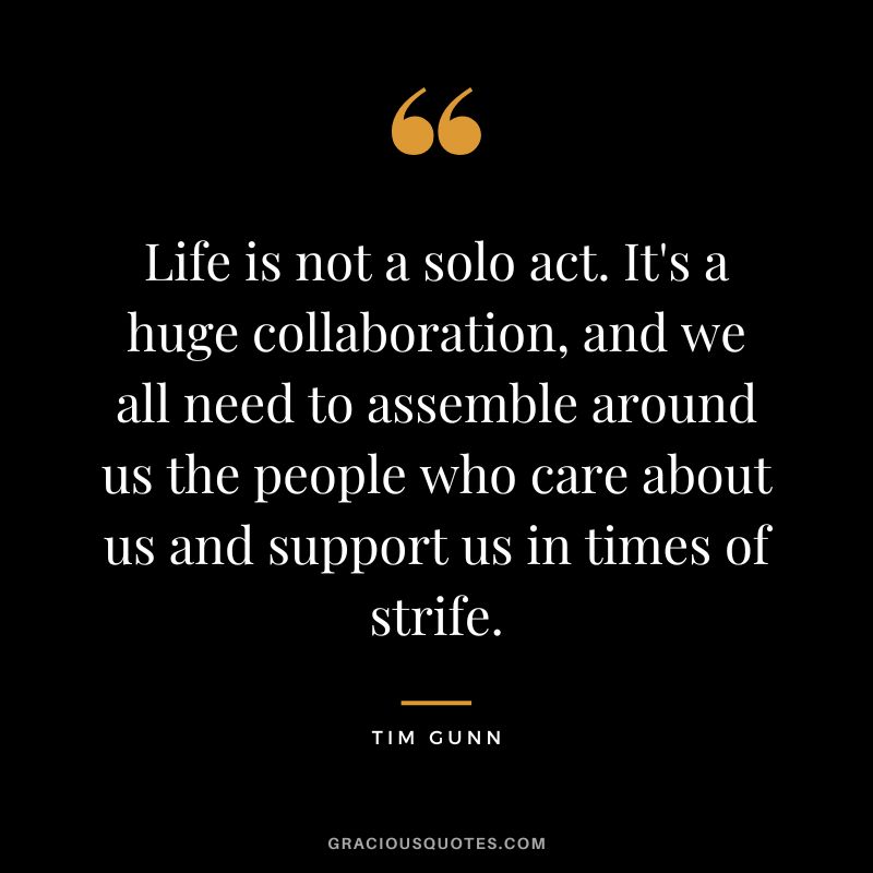 Life is not a solo act. It's a huge collaboration, and we all need to assemble around us the people who care about us and support us in times of strife. - Tim Gunn