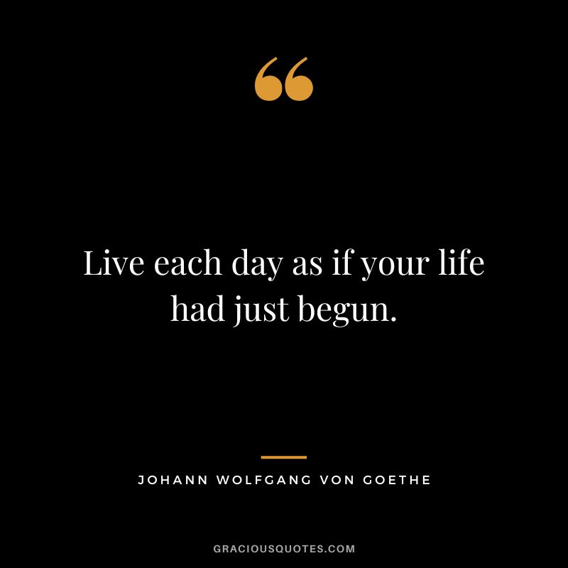 Live each day as if your life had just begun. - Johann Wolfgang Von Goethe