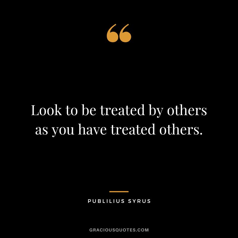 Look to be treated by others as you have treated others.