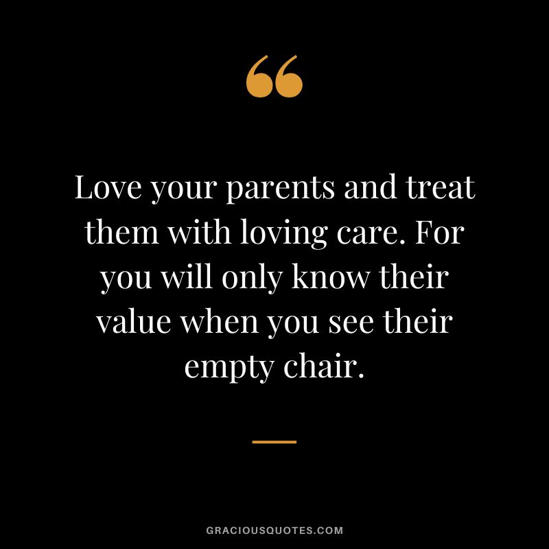 Love your parents and treat them with loving care. For you will only know their value when you see their empty chair.