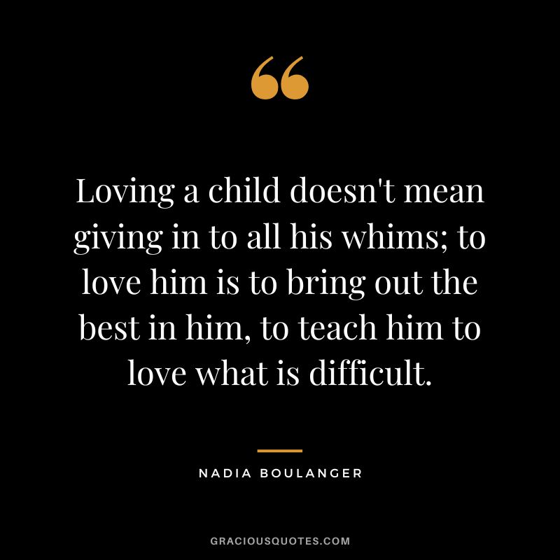 Loving a child doesn't mean giving in to all his whims; to love him is to bring out the best in him, to teach him to love what is difficult. - Nadia Boulanger